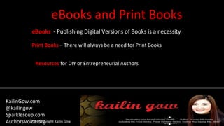 eBooks and Print Books
2014 Copyright Kailin Gow
eBooks - Publishing Digital Versions of Books is a necessity
Print Books – There will always be a need for Print Books
Resources for DIY or Entrepreneurial Authors
KailinGow.com
@kailingow
Sparklesoup.com
AuthorsVoice.org
 