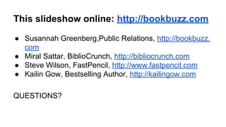 This slideshow online: http://bookbuzz.com
● Susannah Greenberg,Public Relations, http://bookbuzz.
com
● Miral Sattar, BiblioCrunch, http://bibliocrunch.com
● Steve Wilson, FastPencil, http://www.fastpencil.com
● Kailin Gow, Bestselling Author, http://kailingow.com
QUESTIONS?
 