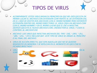 TIPOS DE VIRUS
• ACOMPAÑANTE: ESTOS VIRUS BASAN SU PRINCIPIO EN QUE MS-DOS EJECUTA EN
PRIMER LUGAR EL ARCHIVO CON EXTENSIÓN COM FRENTE AL DE EXTENSIÓN EXE,
EN EL CASO DE EXISTIR DOS ARCHIVOS CON EL MISMO NOMBRE PERO DIFERENTE
EXTENSIÓN DENTRO DEL MISMO DIRECTORIO. EL VIRUS CREA UN ARCHIVO COM
CON EL MISMO NOMBRE Y EN EL MISMO LUGAR QUE EL EXE A INFECTAR.
DESPUÉS EJECUTA EL NUEVO ARCHIVO COM, CREADO POR EL VIRUS, Y CEDE EL
CONTROL AL ARCHIVO EXE.
• ARCHIVO: LOS VIRUS QUE INFECTAN ARCHIVOS DEL TIPO *.EXE, *.DRV, *.DLL,
*.BIN, *.OVL, *.SYS E INCLUSO BAT. ESTE TIPO DE VIRUS SE AÑADE AL PRINCIPIO
O AL FINAL DEL ARCHIVO.
• VIRUS DE ACCIÓN DIRECTA, QUE SON AQUELLOS QUE NO SE QUEDAN
RESIDENTES EN MEMORIA Y SE REPLICAN EN EL MOMENTO DE EJECUTAR EL
FICHERO INFECTADO
• VIRUS DE SOBRESCRITURA QUE CORROMPEN EL FICHERO DONDE SE UBICAN AL
SOBRESCRIBIRLO.
 