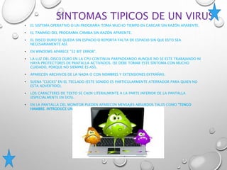 SINTOMAS TIPICOS DE UN VIRUS
• EL SISTEMA OPERATIVO O UN PROGRAMA TOMA MUCHO TIEMPO EN CARGAR SIN RAZÓN APARENTE.
• EL TAMAÑO DEL PROGRAMA CAMBIA SIN RAZÓN APARENTE.
• EL DISCO DURO SE QUEDA SIN ESPACIO O REPORTA FALTA DE ESPACIO SIN QUE ESTO SEA
NECESARIAMENTE ASÍ.
• EN WINDOWS APARECE "32 BIT ERROR".
• LA LUZ DEL DISCO DURO EN LA CPU CONTINUA PARPADEANDO AUNQUE NO SE ESTE TRABAJANDO NI
HAYA PROTECTORES DE PANTALLA ACTIVADOS. (SE DEBE TOMAR ESTE SÍNTOMA CON MUCHO
CUIDADO, PORQUE NO SIEMPRE ES ASÍ).
• APARECEN ARCHIVOS DE LA NADA O CON NOMBRES Y EXTENSIONES EXTRAÑAS.
• SUENA "CLICKS" EN EL TECLADO (ESTE SONIDO ES PARTICULARMENTE ATERRADOR PARA QUIEN NO
ESTA ADVERTIDO).
• LOS CARACTERES DE TEXTO SE CAEN LITERALMENTE A LA PARTE INFERIOR DE LA PANTALLA
(ESPECIALMENTE EN DOS).
• EN LA PANTALLA DEL MONITOR PUEDEN APARECEN MENSAJES ABSURDOS TALES COMO "TENGO
HAMBRE. INTRODUCE UN BIG MAC EN EL DRIVE A".
 