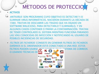 METODOS DE PROTECCION
• ACTIVOS
• ANTIVIRUS: SON PROGRAMAS CUYO OBJETIVO ES DETECTAR Y/O
ELIMINAR VIRUS INFORMÁTICOS. NACIERON DURANTE LA DÉCADA DE
1980. TRATAN DE DESCUBRIR LAS TRAZAS QUE HA DEJADO UN
SOFTWARE MALICIOSO, PARA DETECTARLO Y ELIMINARLO, Y EN
ALGUNOS CASOS CONTENER O PARAR LA CONTAMINACIÓN. TRATAN
DE TENER CONTROLADO EL SISTEMA MIENTRAS FUNCIONA PARANDO
LAS VÍAS CONOCIDAS DE INFECCIÓN Y NOTIFICANDO AL USUARIO DE
POSIBLES INCIDENCIAS DE SEGURIDAD.
• FILTROS DE FICHEROS: CONSISTE EN GENERAR FILTROS DE FICHEROS
DAÑINOS SI EL ORDENADOR ESTÁ CONECTADO A UNA RED. ESTOS
FILTROS PUEDEN USARSE, POR EJEMPLO, EN EL SISTEMA DE CORREOS
O USANDO TÉCNICAS DE FIREWALL.
 