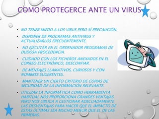 COMO PROTEGERCE ANTE UN VIRUS
• NO TENER MIEDO A LOS VIRUS PERO SÍ PRECAUCIÓN.
• DISPONER DE PROGRAMAS ANTIVIRUS Y
ACTUALIZARLOS FRECUENTEMENTE.
• NO EJECUTAR EN EL ORDENADOR PROGRAMAS DE
DUDOSA PROCEDENCIA.
• CUIDADO CON LOS FICHEROS ANEXADOS EN EL
CORREO ELECTRÓNICO, DESCONFIAR.
• DE MENSAJES LLAMATIVOS, CURIOSOS Y CON
NOMBRES SUGERENTES.
• MANTENER UN CIERTO CRITERIO DE COPIAS DE
SEGURIDAD DE LA INFORMACIÓN RELEVANTE.
• UTILIZAR LA INFORMÁTICA COMO HERRAMIENTA
HABITUAL NOS PROPORCIONA GRANDES VENTAJAS
PERO NOS OBLIGA A GESTIONAR ADECUADAMENTE
LAS DESVENTAJAS PARA HACER QUE EL IMPACTO DE
ESTAS ÚLTIMAS SEA MUCHO MENOR QUE EL DE LAS
PRIMERAS.
 