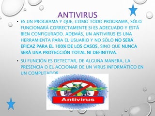 ANTIVIRUS
• ES UN PROGRAMA Y QUE, COMO TODO PROGRAMA, SÓLO
FUNCIONARÁ CORRECTAMENTE SI ES ADECUADO Y ESTÁ
BIEN CONFIGURADO. ADEMÁS, UN ANTIVIRUS ES UNA
HERRAMIENTA PARA EL USUARIO Y NO SÓLO NO SERÁ
EFICAZ PARA EL 100% DE LOS CASOS, SINO QUE NUNCA
SERÁ UNA PROTECCIÓN TOTAL NI DEFINITIVA.
• SU FUNCIÓN ES DETECTAR, DE ALGUNA MANERA, LA
PRESENCIA O EL ACCIONAR DE UN VIRUS INFORMÁTICO EN
UN COMPUTADOR.
 