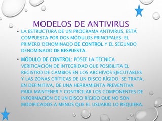 MODELOS DE ANTIVIRUS
• LA ESTRUCTURA DE UN PROGRAMA ANTIVIRUS, ESTÁ
COMPUESTA POR DOS MÓDULOS PRINCIPALES: EL
PRIMERO DENOMINADO DE CONTROL Y EL SEGUNDO
DENOMINADO DE RESPUESTA.
• MÓDULO DE CONTROL: POSEE LA TÉCNICA
VERIFICACIÓN DE INTEGRIDAD QUE POSIBILITA EL
REGISTRO DE CAMBIOS EN LOS ARCHIVOS EJECUTABLES
Y LAS ZONAS CRÍTICAS DE UN DISCO RÍGIDO. SE TRATA,
EN DEFINITIVA, DE UNA HERRAMIENTA PREVENTIVA
PARA MANTENER Y CONTROLAR LOS COMPONENTES DE
INFORMACIÓN DE UN DISCO RÍGIDO QUE NO SON
MODIFICADOS A MENOS QUE EL USUARIO LO REQUIERA.
 