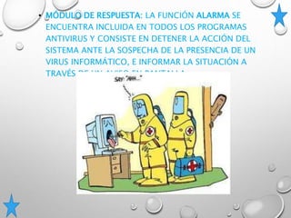 • MÓDULO DE RESPUESTA: LA FUNCIÓN ALARMA SE
ENCUENTRA INCLUIDA EN TODOS LOS PROGRAMAS
ANTIVIRUS Y CONSISTE EN DETENER LA ACCIÓN DEL
SISTEMA ANTE LA SOSPECHA DE LA PRESENCIA DE UN
VIRUS INFORMÁTICO, E INFORMAR LA SITUACIÓN A
TRAVÉS DE UN AVISO EN PANTALLA.
 