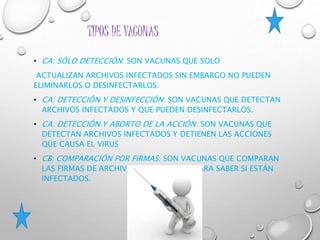 TIPOS DE VACUNAS
• CA: SÓLO DETECCIÓN: SON VACUNAS QUE SOLO
ACTUALIZAN ARCHIVOS INFECTADOS SIN EMBARGO NO PUEDEN
ELIMINARLOS O DESINFECTARLOS.
• CA: DETECCIÓN Y DESINFECCIÓN: SON VACUNAS QUE DETECTAN
ARCHIVOS INFECTADOS Y QUE PUEDEN DESINFECTARLOS.
• CA: DETECCIÓN Y ABORTO DE LA ACCIÓN: SON VACUNAS QUE
DETECTAN ARCHIVOS INFECTADOS Y DETIENEN LAS ACCIONES
QUE CAUSA EL VIRUS
• CB: COMPARACIÓN POR FIRMAS: SON VACUNAS QUE COMPARAN
LAS FIRMAS DE ARCHIVOS SOSPECHOSOS PARA SABER SI ESTÁN
INFECTADOS.
 