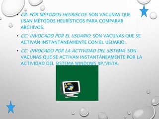 • CB: POR MÉTODOS HEURISCOS: SON VACUNAS QUE
USAN MÉTODOS HEURÍSTICOS PARA COMPARAR
ARCHIVOS.
• CC: INVOCADO POR EL USUARIO: SON VACUNAS QUE SE
ACTIVAN INSTANTÁNEAMENTE CON EL USUARIO.
• CC: INVOCADO POR LA ACTIVIDAD DEL SISTEMA: SON
VACUNAS QUE SE ACTIVAN INSTANTÁNEAMENTE POR LA
ACTIVIDAD DEL SISTEMA WINDOWS XP/VISTA.
 