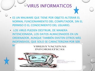 VIRUS INFORMATICOS
• ES UN MALWARE QUE TIENE POR OBJETO ALTERAR EL
NORMAL FUNCIONAMIENTO DEL COMPUTADOR, SIN EL
PERMISO O EL CONOCIMIENTO DEL USUARIO.
• LOS VIRUS PUEDEN DESTRUIR, DE MANERA
INTENCIONADA, LOS DATOS ALMACENADOS EN UN
ORDENADOR, AUNQUE TAMBIÉN EXISTEN OTROS MÁS
INOFENSIVOS, QUE SOLO SE CARACTERIZAN POR SER
MOLESTOS.
 