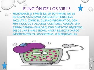 FUNCIÓN DE LOS VIRUS
• PROPAGARSE A TRAVÉS DE UN SOFTWARE, NO SE
REPLICAN A SÍ MISMOS PORQUE NO TIENEN ESA
FACULTAD. COMO EL GUSANO INFORMÁTICO, SON
MUY NOCIVOS Y ALGUNOS CONTIENEN ADEMÁS UNA
CARGA DAÑINA (PAYLOAD) CON DISTINTOS OBJETIVOS,
DESDE UNA SIMPLE BROMA HASTA REALIZAR DAÑOS
IMPORTANTES EN LOS SISTEMAS, O BLOQUEAR LAS
REDES INFORMÁTICAS, GENERANDO TRÁFICO INÚTIL.
 