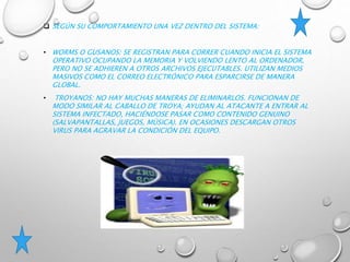  SEGÚN SU COMPORTAMIENTO UNA VEZ DENTRO DEL SISTEMA:
• WORMS O GUSANOS: SE REGISTRAN PARA CORRER CUANDO INICIA EL SISTEMA
OPERATIVO OCUPANDO LA MEMORIA Y VOLVIENDO LENTO AL ORDENADOR,
PERO NO SE ADHIEREN A OTROS ARCHIVOS EJECUTABLES. UTILIZAN MEDIOS
MASIVOS COMO EL CORREO ELECTRÓNICO PARA ESPARCIRSE DE MANERA
GLOBAL.
• TROYANOS: NO HAY MUCHAS MANERAS DE ELIMINARLOS. FUNCIONAN DE
MODO SIMILAR AL CABALLO DE TROYA; AYUDAN AL ATACANTE A ENTRAR AL
SISTEMA INFECTADO, HACIÉNDOSE PASAR COMO CONTENIDO GENUINO
(SALVAPANTALLAS, JUEGOS, MÚSICA). EN OCASIONES DESCARGAN OTROS
VIRUS PARA AGRAVAR LA CONDICIÓN DEL EQUIPO.
 