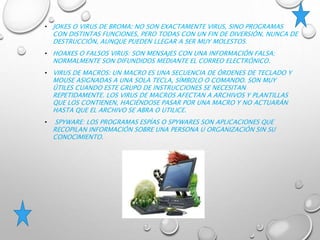 • JOKES O VIRUS DE BROMA: NO SON EXACTAMENTE VIRUS, SINO PROGRAMAS
CON DISTINTAS FUNCIONES, PERO TODAS CON UN FIN DE DIVERSIÓN, NUNCA DE
DESTRUCCIÓN, AUNQUE PUEDEN LLEGAR A SER MUY MOLESTOS.
• HOAXES O FALSOS VIRUS: SON MENSAJES CON UNA INFORMACIÓN FALSA;
NORMALMENTE SON DIFUNDIDOS MEDIANTE EL CORREO ELECTRÓNICO.
• VIRUS DE MACROS: UN MACRO ES UNA SECUENCIA DE ÓRDENES DE TECLADO Y
MOUSE ASIGNADAS A UNA SOLA TECLA, SÍMBOLO O COMANDO. SON MUY
ÚTILES CUANDO ESTE GRUPO DE INSTRUCCIONES SE NECESITAN
REPETIDAMENTE. LOS VIRUS DE MACROS AFECTAN A ARCHIVOS Y PLANTILLAS
QUE LOS CONTIENEN, HACIÉNDOSE PASAR POR UNA MACRO Y NO ACTUARÁN
HASTA QUE EL ARCHIVO SE ABRA O UTILICE.
• SPYWARE: LOS PROGRAMAS ESPÍAS O SPYWARES SON APLICACIONES QUE
RECOPILAN INFORMACIÓN SOBRE UNA PERSONA U ORGANIZACIÓN SIN SU
CONOCIMIENTO.
 