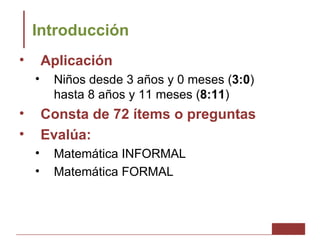 Introducción
•       Aplicación
    •    Niños desde 3 años y 0 meses (3:0)
         hasta 8 años y 11 meses (8:11)
•       Consta de 72 ítems o preguntas
•       Evalúa:
    •    Matemática INFORMAL
    •    Matemática FORMAL
 