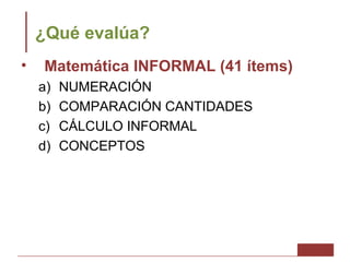 ¿Qué evalúa?
•   Matemática INFORMAL (41 ítems)
    a)   NUMERACIÓN
    b)   COMPARACIÓN CANTIDADES
    c)   CÁLCULO INFORMAL
    d)   CONCEPTOS
 