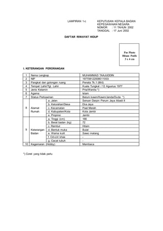 LAMPIRAN 1-c KEPUTUSAN KEPALA BADAN
KEPEGAWAIAN NEGARA
NOMOR : 11 TAHUN 2002
TANGGAL : 17 Juni 2002
DAFTAR RIWAYAT HIDUP
I. KETERANGAN PERORANGAN
1 Nama Lengkap MUHAMMAD TAAJUDDIN
2 NIP 197708122008011003
3 Pangkat dan golongan ruang Penata Tk.1 (III/d)
4 Tempat Lahir/Tgl. Lahir Kuala Tungkal / 12 Agustus 1977
5 Jenis Kelamin Pria/Wanita *)
6 Agama Islam
7 Status Perkawinan Belum kawin/Kawin/Janda/Duda *)
8
a. Jalan Sersan Darpin Perum Jaya Abadi II
b. Kelurahan/Desa Eka Jaya
Alamat c. Kecamatan Paal Merah
Rumah d. Kabupaten/Kota Kota Jambi
e. Propinsi Jambi
9
a. Tinggi (cm) 166
b. Berat badan (kg) 72
c. Rambut Hitam
Keterangan d. Bentuk muka Bulat
Badan e. Warna kulit Sawo matang
f. Ciri-ciri khas -
g. Cacat tubuh -
10 Kegemaran (Hobby) Membaca
*) Coret yang tidak perlu
Pas Photo
Hitam Putih
3 x 4 cm
 