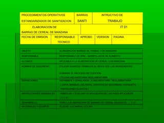 PROCEDIMIENTOS OPERATIVOS

BARRAS

ESTANDARIZADOS DE SANITIZACION

INTRUCTIVO DE

SANTI

TRABAJO
IT 01

ELABORACION DE
BARRAS DE CEREAL DE MANZANA
FECHA DE EMISION

RESPONSABLE

APROBO

VERSION

PAGINA

TECNICO
OBJETO

ELABORACION BARRAS DE CEREAL CON MANZANA

RESPONSABLE

RESPONSABLE DE BPM – MANIPULADOR DE ALIMENTO

ALCANCE

APLICABLE A LA ELABORACION DE CEREAL CON MANZANA

NORMAS DE SEGURIDAD

UTILIZAR GUANTES TERMICOS AL REVOLVER LOS INGREDIENTES
DURANTE EL PROCESO DE COCCION.

DEFINICIONES

UTILIZAR INDUMENTARIA REGLAMENTARIA.
DEFINIMOS Y SEÑALAMOS LA INDUMENTARIA REGLAMENTARIA,
( COFIA, BARBIJO, DELANTAL, ZAPATOS DE SEGURIDAD, CHAQUETA,
PANTALONES BLANCOS.)

INSTRUCCIONES GENERALES

VERIFICAR Y EVALUAR LA APLICACIÓN DE LOS POES APLICABLES
( C L 01)

DESARROLLO

PARA LA ELABORACION DE BARRAS DE CEREAL APLICAR EL I. T. 01

MATERIALES Y EQUIPOS

PLACAS, CUCHARAS, COCINA.

 