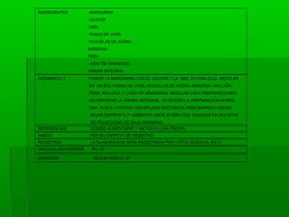 INGREDIENTES

MARGARINA
AZUCAR
MIEL
PASAS DE UVAS
HOJUELAS DE AVENA
MANZANA
PERA
JUGO DE ARANDALO
HARINA INTEGRAL

DESARROLLO

FUNDIR LA MARGARINA CON EL AZUCAR Y LA MIEL EN UNA OLLA. MEZCLAR
EN UN BOL PASAS DE UVAS, HOJUELAS DE AVENA, MANZANA RALLADA,
PERA RALLADA Y JUGO DE ARANDANO. MEZCLAR LAS 2 PREPARACIONES.
INCORPORAR LA HARINA INTEGRAL. EXTENDER LA PREPARACION SOBRE
UNA PLACA. CORTAR CON MOLDES RECTANGULARES BARRAS LARGAS.
DEJAR ENFRIAR A Tº AMBIENTE UNOS 30 MINUTOS. ENVASAR EN BOLSITAS
DE POLIETILENO DE BAJA DENSIDAD.

REFERENCIAS

CODIGO ALIMENTARIO Y METODOLOGIA PROPIA.

ANEXO

VER EN CARPETA DE REGISTRO

REGISTROS

LA ELABORACION SERA REGISTRADA POR LOTES SEGÚN EL RG 01

VINCULO ASCENDENTE
SANITIZAR

PO. 01
SEGÚN POES IT 07

 