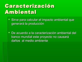Caracterización
Ambiental
 Sirve para calcular el impacto ambiental que
generará la producción
 De acuerdo a la caracterización ambiental del
banco mundial este proyecto no causará
daños al medio ambiente

 