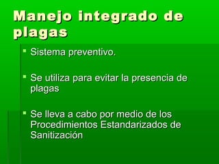 Manejo integrado de
plagas
 Sistema preventivo.
 Se utiliza para evitar la presencia de
plagas
 Se lleva a cabo por medio de los
Procedimientos Estandarizados de
Sanitización

 