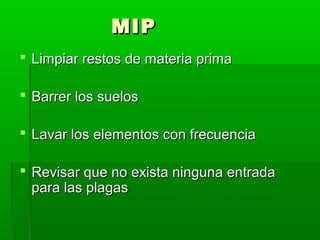 MIP
 Limpiar restos de materia prima
 Barrer los suelos
 Lavar los elementos con frecuencia
 Revisar que no exista ninguna entrada
para las plagas

 