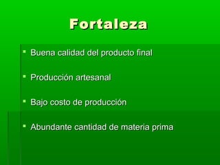 Fortaleza
 Buena calidad del producto final
 Producción artesanal
 Bajo costo de producción
 Abundante cantidad de materia prima

 