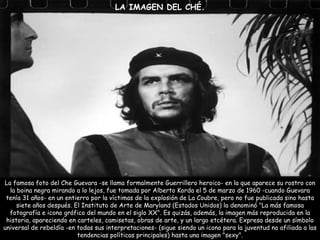 LA IMAGEN DEL CHÉ. La famosa foto del Che Guevara -se llama formalmente Guerrillero heroico- en la que aparece su rostro con la boina negra mirando a lo lejos, fue tomada por Alberto Korda el 5 de marzo de 1960 -cuando Guevara tenía 31 años- en un entierro por la víctimas de la explosión de La Coubre, pero no fue publicada sino hasta siete años después. El Instituto de Arte de Maryland (Estados Unidos) la denominó "La más famosa fotografía e icono gráfico del mundo en el siglo XX". Es quizás, además, la imagen más reproducida en la historia, apareciendo en carteles, camisetas, obras de arte, y un largo etcétera. Expresa desde un símbolo universal de rebeldía -en todas sus interpretaciones- (sigue siendo un icono para la juventud no afiliada a las tendencias políticas principales) hasta una imagen "sexy". 