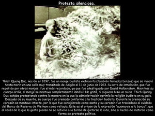 Protesta silenciosa.   Thich Quang Duc, nacido en 1897, fue un monje budista vietnamita (también llamados bonzos) que se inmoló hasta morir en una calle muy transitada de Saigón el 11 de junio de 1963. Su acto de inmolación, que fue repetido por otros monjes, fue el más recordado, ya que fue atestiguado por David Halberstam. Mientras su cuerpo ardía, el monje se mantuvo completamente inmóvil. No gritó, ni siquiera hizo un ruido. Thich Quang Duc estaba protestando contra la manera en la que la administración oprimía la religión budista en su país. Después de su muerte, su cuerpo fue cremado conforme a la tradición budista. Durante la cremación su corazón se mantuvo intacto, por lo que fue considerado como santo y su corazón fue trasladado al cuidado del Banco de Reserva de Vietnam como reliquia. Éste es el origen de la expresión "quemarse a lo bonzo", que al revés de lo que la gente piensa no se refiere a la forma de quitarse la vida, sino al hecho de matarse como forma de protesta política.  