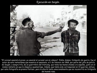 Ejecución en Saigón.  "El coronel asesinó al preso; yo asesiné al coronel con mi cámara". Eddie Adams, fotógrafo de guerra, fue el autor de esta instantánea que muestra el asesinato, el 1 de febrero de 1968, por parte del jefe de policía de Saigón, a sangre fría, de un guerrillero del Vietcong, que tenía las manos atadas a la espalda, justo en el mismo instante en que le dispara a quemarropa. Adams, que había sido corresponsal en 13 guerras, obtuvo por esta fotografía un premio Pulitzer, pero le afectó tanto emocionalmente que se reconvirtió en fotógrafo del mundo rosa. 