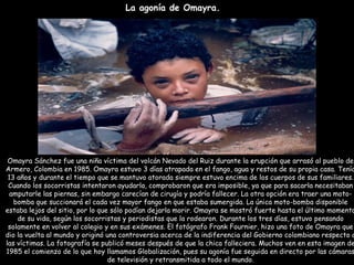 La agonía de Omayra.   Omayra Sánchez fue una niña víctima del volcán Nevado del Ruiz durante la erupción que arrasó al pueblo de Armero, Colombia en 1985. Omayra estuvo 3 días atrapada en el fango, agua y restos de su propia casa. Tenía 13 años y durante el tiempo que se mantuvo atorada siempre estuvo encima de los cuerpos de sus familiares. Cuando los socorristas intentaron ayudarla, comprobaron que era imposible, ya que para sacarla necesitaban amputarle las piernas, sin embargo carecían de cirugía y podría fallecer. La otra opción era traer una moto-bomba que succionará el cada vez mayor fango en que estaba sumergida. La única moto-bomba disponible estaba lejos del sitio, por lo que sólo podían dejarla morir. Omayra se mostró fuerte hasta el último momento de su vida, según los socorristas y periodistas que la rodearon. Durante los tres días, estuvo pensando solamente en volver al colegio y en sus exámenes. El fotógrafo Frank Fournier, hizo una foto de Omayra que dio la vuelta al mundo y originó una controversia acerca de la indiferencia del Gobierno colombiano respecto a las víctimas. La fotografía se publicó meses después de que la chica falleciera. Muchos ven en esta imagen de 1985 el comienzo de lo que hoy llamamos Globalización, pues su agonía fue seguida en directo por las cámaras de televisión y retransmitida a todo el mundo. 