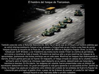 También conocido como el Rebelde Desconocido, éste fue el apodo que se atribuyó a un hombre anónimo que se volvió internacionalmente famoso al ser grabado y fotografiado en pie frente a una línea de varios tanques durante la revuelta de la Plaza de Tian'anmen de 1989 en la República Popular China. La foto fue tomada por Jeff Widener, y se transmitió esa misma noche siendo titular en cientos de periódicos, noticieros y revistas de todo el mundo. El hombre se mantuvo sólo y en pie mientras los tanques se le aproximaban, sosteniendo dos bolsas similares una en cada mano. Mientras los tanques iban disminuyendo la marcha, él hacía gestos para que se fueran. En respuesta, el tanque situado en cabeza de la columna intentó sortearlo; pero el hombre se interpuso repetidamente en su camino, demostrando una tenacidad y resistencia enormes. En Occidente, las imágenes del rebelde fueron presentadas como un símbolo del movimiento democrático chino. Un joven arriesgando la vida para oponerse a un escuadrón militar. Dentro de China, la imagen fue usada por el gobierno como símbolo del cuidado de los soldados del Ejército Popular de Liberación para proteger al pueblo chino: a pesar de las órdenes de avanzar, el conductor del tanque rechazó hacerlo si eso implicaba dañar a un sólo ciudadano. El hombre del tanque de Tian’anmen.  