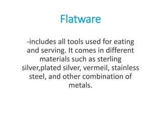 Flatware
-includes all tools used for eating
and serving. It comes in different
materials such as sterling
silver,plated silver, vermeil, stainless
steel, and other combination of
metals.
 