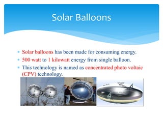  Solar balloons has been made for consuming energy.
 500 watt to 1 kilowatt energy from single balloon.
 This technology is named as concentrated photo voltaic
(CPV) technology.
Solar Balloons
 