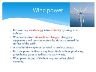  It converting wind energy into electricity by using wind
turbines.
 Wind comes from atmospheric changes; changes in
temperature and pressure makes the air move around the
surface of the earth.
 A wind turbine captures the wind to produce energy.
 It create power without using fossil fuels without producing
green house gases or radioactive toxic waste.
 Wind power is one of the best way to combat global
warming.
Wind power
 