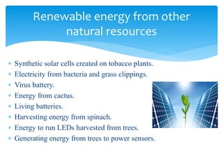  Synthetic solar cells created on tobacco plants.
 Electricity from bacteria and grass clippings.
 Virus battery.
 Energy from cactus.
 Living batteries.
 Harvesting energy from spinach.
 Energy to run LEDs harvested from trees.
 Generating energy from trees to power sensors.
Renewable energy from other
natural resources
 