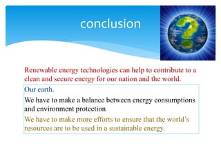 Renewable energy technologies can help to contribute to a
clean and secure energy for our nation and the world.
Our earth.
We have to make a balance between energy consumptions
and environment protection.
We have to make more efforts to ensure that the world’s
resources are to be used in a sustainable energy.
conclusion
 