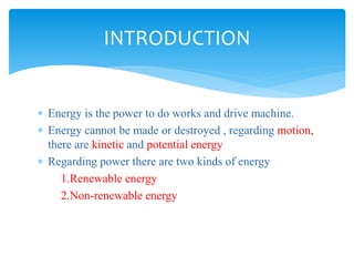  Energy is the power to do works and drive machine.
 Energy cannot be made or destroyed , regarding motion,
there are kinetic and potential energy
 Regarding power there are two kinds of energy
1.Renewable energy
2.Non-renewable energy
INTRODUCTION
 