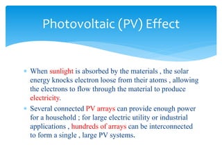  When sunlight is absorbed by the materials , the solar
energy knocks electron loose from their atoms , allowing
the electrons to flow through the material to produce
electricity.
 Several connected PV arrays can provide enough power
for a household ; for large electric utility or industrial
applications , hundreds of arrays can be interconnected
to form a single , large PV systems.
Photovoltaic (PV) Effect
 