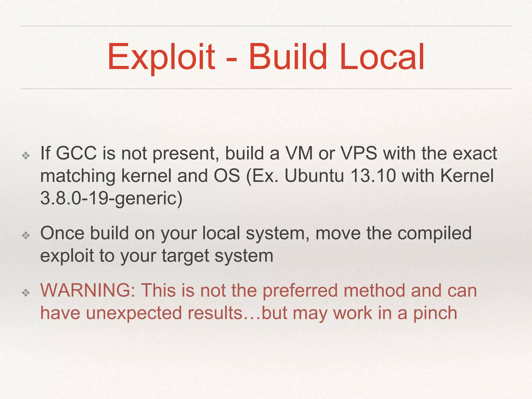 Exploit - Build Local
❖ If GCC is not present, build a VM or VPS with the exact
matching kernel and OS (Ex. Ubuntu 13.10 with Kernel
3.8.0-19-generic)
❖ Once build on your local system, move the compiled
exploit to your target system
❖ WARNING: This is not the preferred method and can
have unexpected results…but may work in a pinch
 