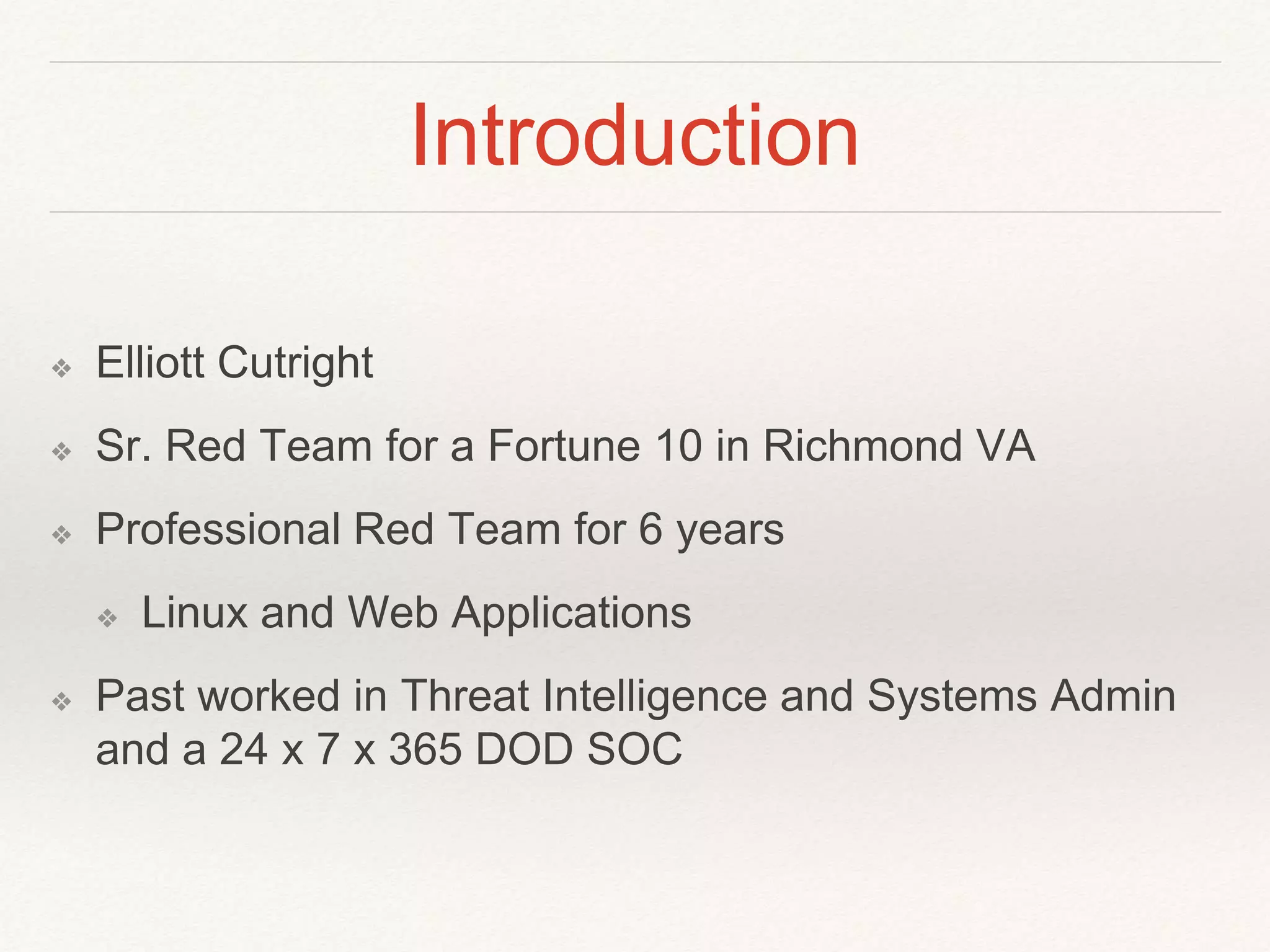 Introduction
❖ Elliott Cutright
❖ Sr. Red Team for a Fortune 10 in Richmond VA
❖ Professional Red Team for 6 years
❖ Linux and Web Applications
❖ Past worked in Threat Intelligence and Systems Admin
and a 24 x 7 x 365 DOD SOC
 
