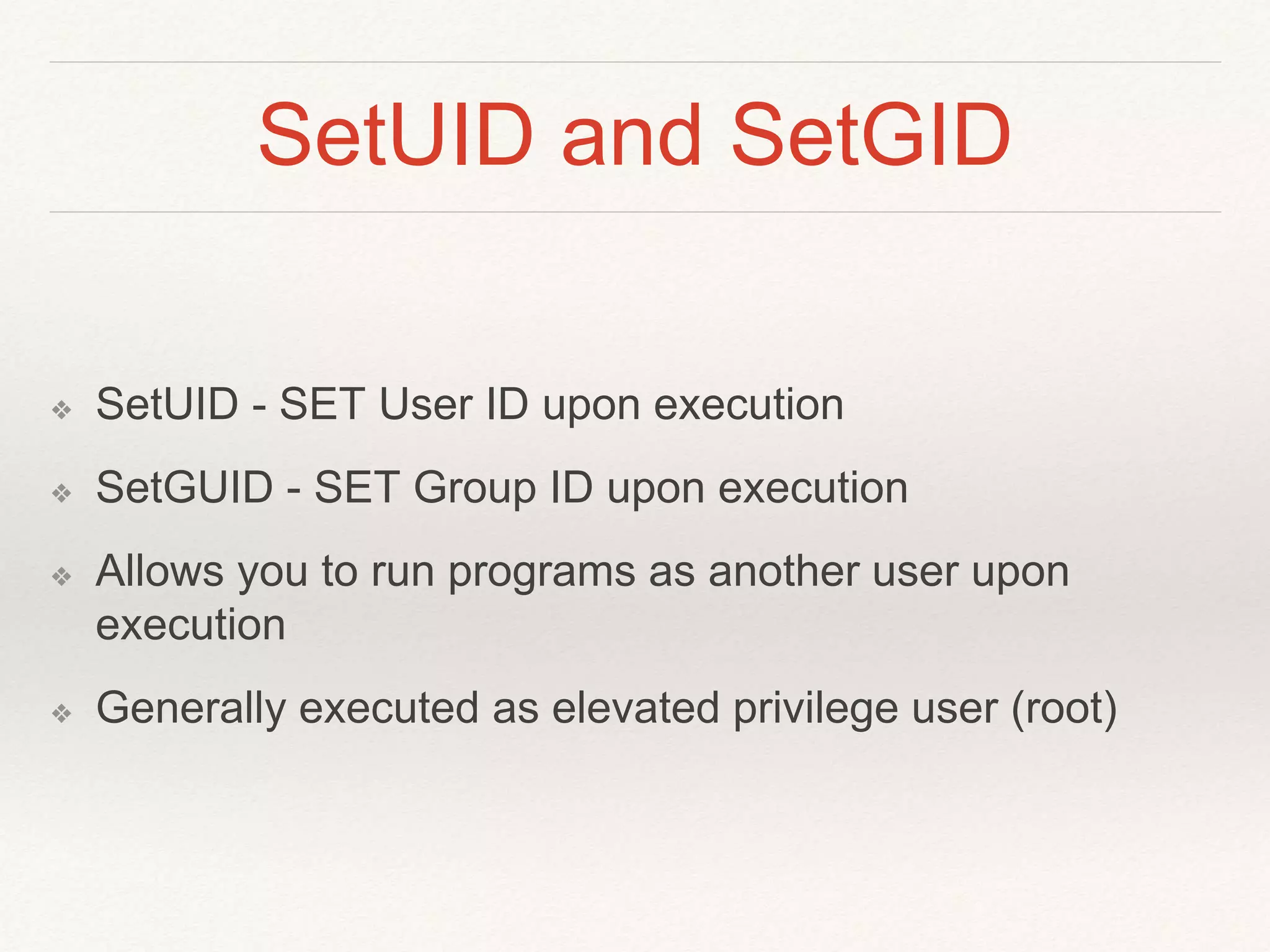 SetUID and SetGID
❖ SetUID - SET User ID upon execution
❖ SetGUID - SET Group ID upon execution
❖ Allows you to run programs as another user upon
execution
❖ Generally executed as elevated privilege user (root)
 
