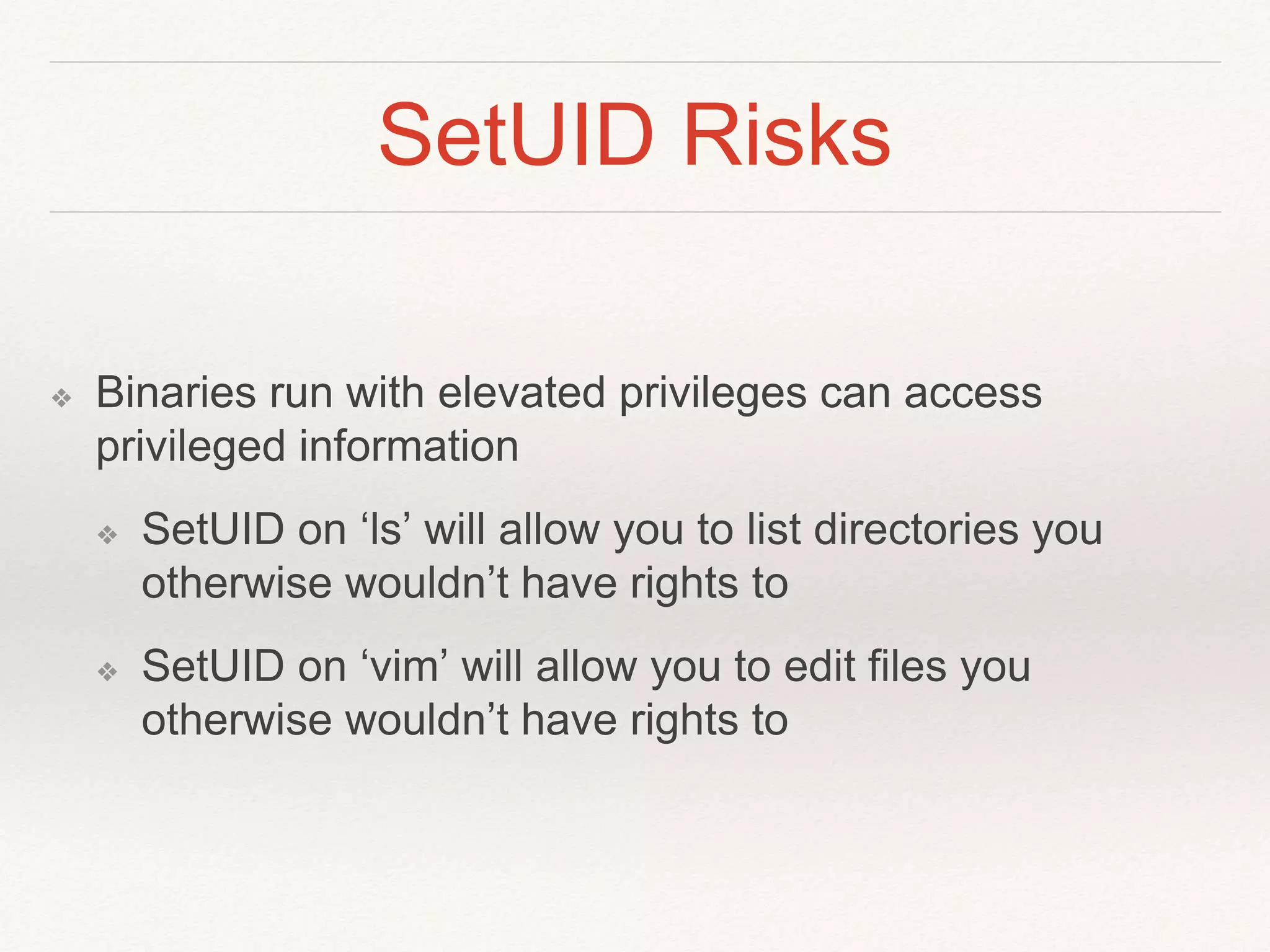 SetUID Risks
❖ Binaries run with elevated privileges can access
privileged information
❖ SetUID on ‘ls’ will allow you to list directories you
otherwise wouldn’t have rights to
❖ SetUID on ‘vim’ will allow you to edit files you
otherwise wouldn’t have rights to
 