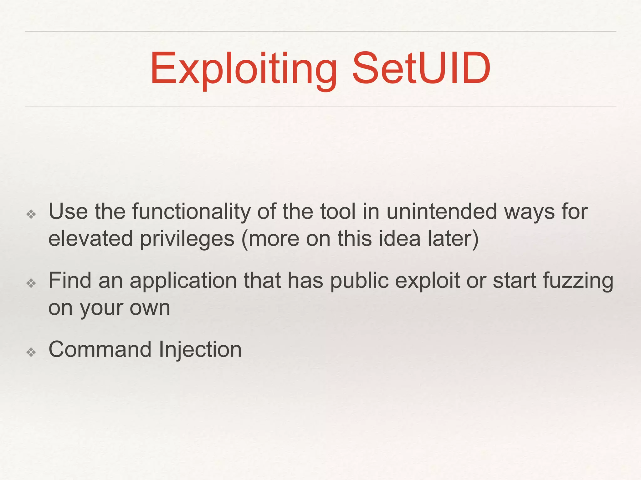 Exploiting SetUID
❖ Use the functionality of the tool in unintended ways for
elevated privileges (more on this idea later)
❖ Find an application that has public exploit or start fuzzing
on your own
❖ Command Injection
 