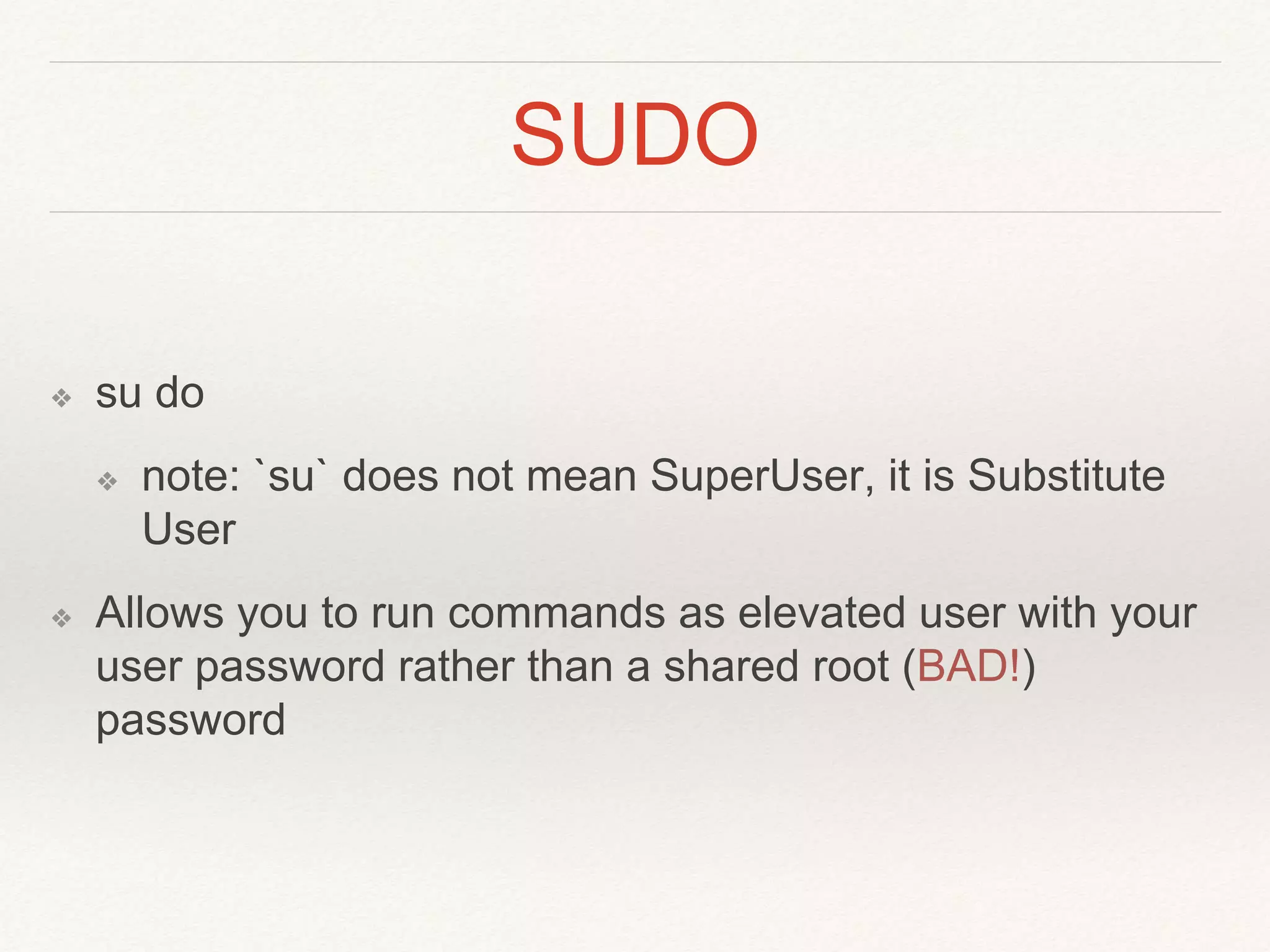 SUDO
❖ su do
❖ note: `su` does not mean SuperUser, it is Substitute
User
❖ Allows you to run commands as elevated user with your
user password rather than a shared root (BAD!)
password
 