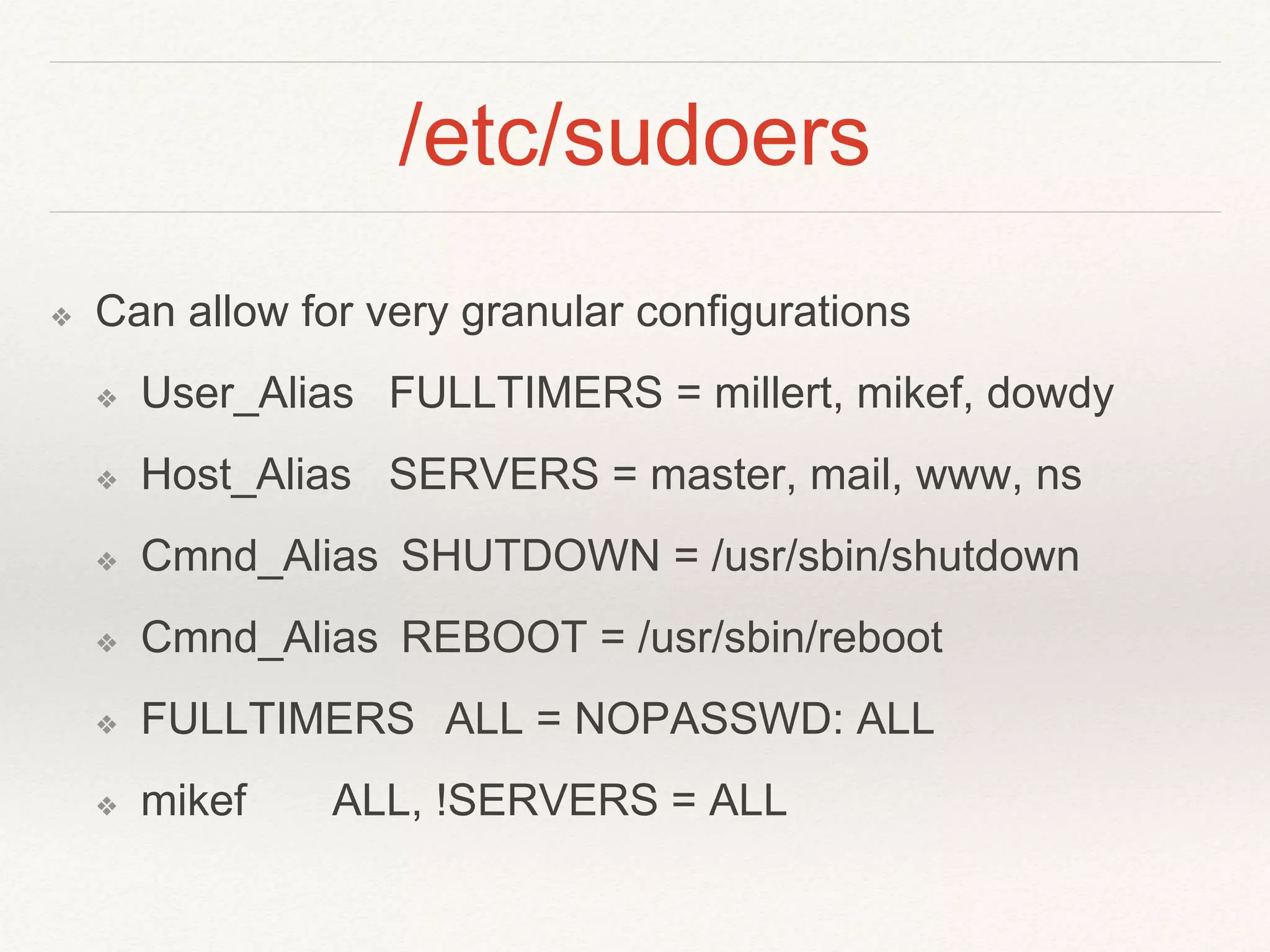 /etc/sudoers
❖ Can allow for very granular configurations
❖ User_Alias FULLTIMERS = millert, mikef, dowdy
❖ Host_Alias SERVERS = master, mail, www, ns
❖ Cmnd_Alias SHUTDOWN = /usr/sbin/shutdown
❖ Cmnd_Alias REBOOT = /usr/sbin/reboot
❖ FULLTIMERS ALL = NOPASSWD: ALL
❖ mikef ALL, !SERVERS = ALL
 