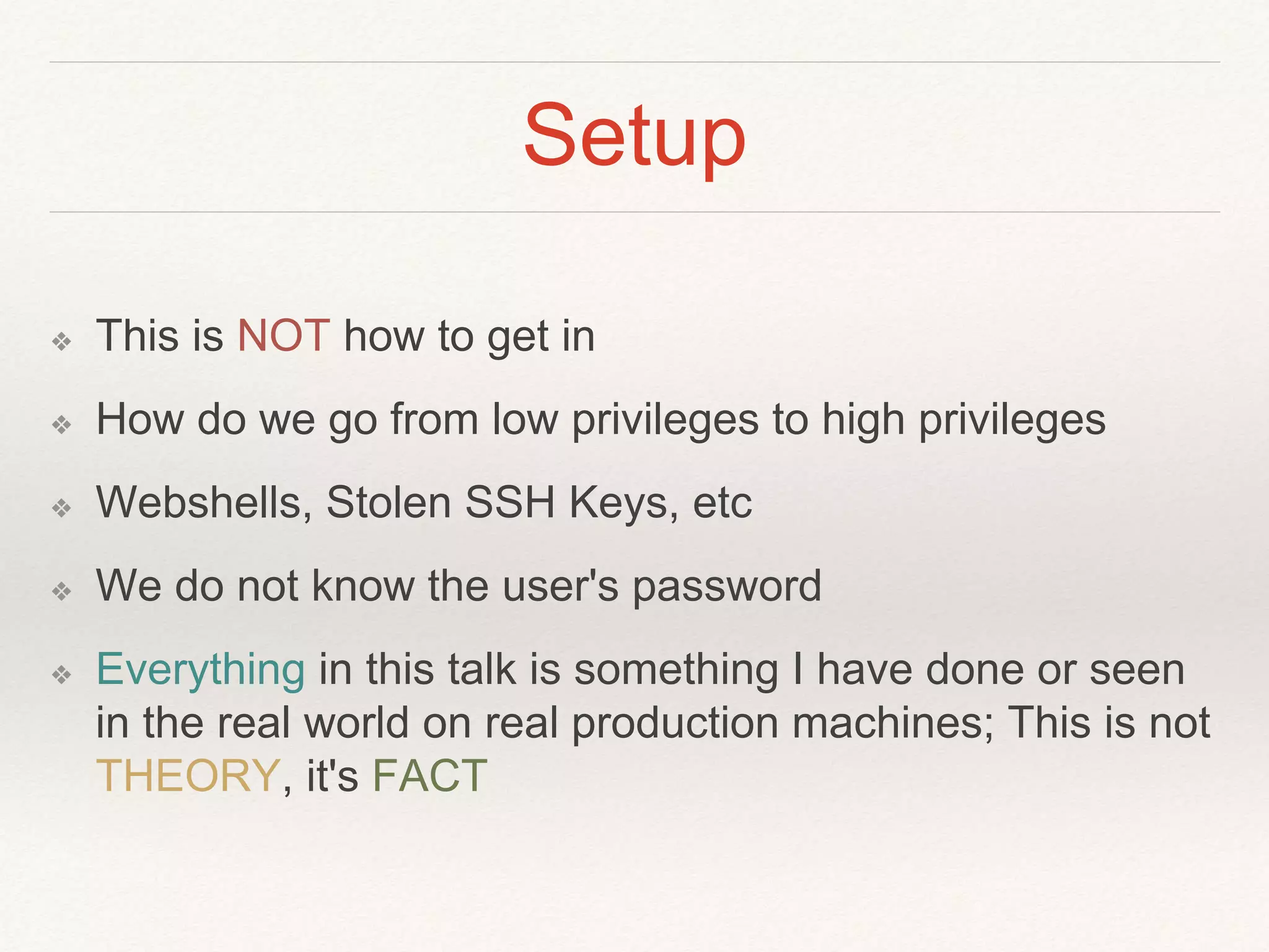 Setup
❖ This is NOT how to get in
❖ How do we go from low privileges to high privileges
❖ Webshells, Stolen SSH Keys, etc
❖ We do not know the user's password
❖ Everything in this talk is something I have done or seen
in the real world on real production machines; This is not
THEORY, it's FACT
 
