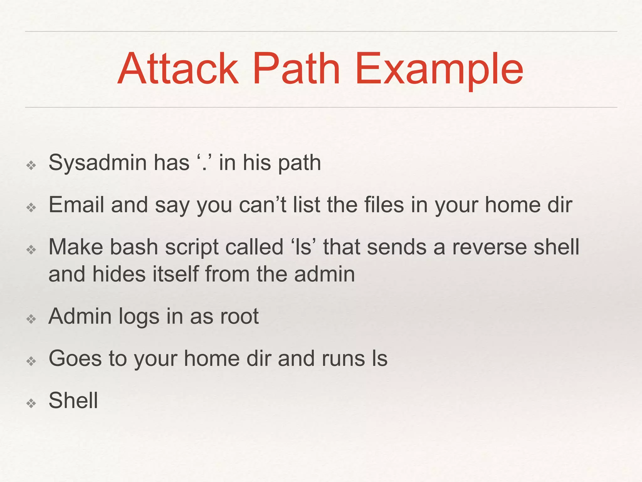 Attack Path Example
❖ Sysadmin has ‘.’ in his path
❖ Email and say you can’t list the files in your home dir
❖ Make bash script called ‘ls’ that sends a reverse shell
and hides itself from the admin
❖ Admin logs in as root
❖ Goes to your home dir and runs ls
❖ Shell
 