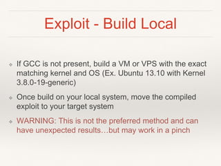 Exploit - Build Local
❖ If GCC is not present, build a VM or VPS with the exact
matching kernel and OS (Ex. Ubuntu 13.10 with Kernel
3.8.0-19-generic)
❖ Once build on your local system, move the compiled
exploit to your target system
❖ WARNING: This is not the preferred method and can
have unexpected results…but may work in a pinch
 