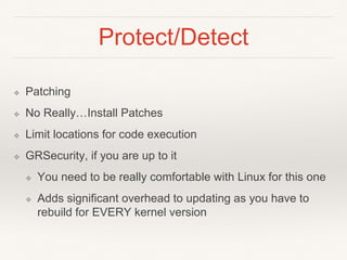 Protect/Detect
❖ Patching
❖ No Really…Install Patches
❖ Limit locations for code execution
❖ GRSecurity, if you are up to it
❖ You need to be really comfortable with Linux for this one
❖ Adds significant overhead to updating as you have to
rebuild for EVERY kernel version
 