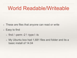 World Readable/Writeable
❖ These are files that anyone can read or write
❖ Easy to find
❖ find / -perm -2 ! -type l -ls
❖ My Ubuntu box had 1,681 files and folder and its a
basic install of 14.04
 