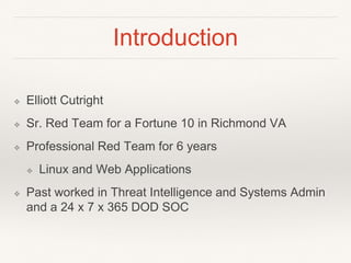 Introduction
❖ Elliott Cutright
❖ Sr. Red Team for a Fortune 10 in Richmond VA
❖ Professional Red Team for 6 years
❖ Linux and Web Applications
❖ Past worked in Threat Intelligence and Systems Admin
and a 24 x 7 x 365 DOD SOC
 