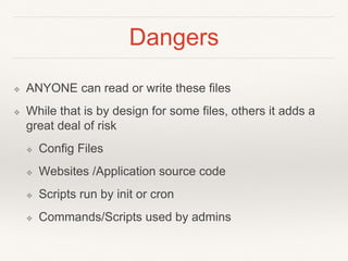 Dangers
❖ ANYONE can read or write these files
❖ While that is by design for some files, others it adds a
great deal of risk
❖ Config Files
❖ Websites /Application source code
❖ Scripts run by init or cron
❖ Commands/Scripts used by admins
 